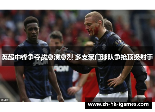 英超中锋争夺战愈演愈烈 多支豪门球队争抢顶级射手