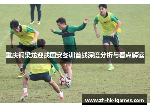 重庆铜梁龙迎战国安冬训首战深度分析与看点解读 重庆铜梁龙迎战国安冬训首战深度分析与看点解读
