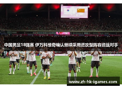 中国男足18强赛 伊万科维奇确认继续采用进攻型阵容迎战对手 中国男足18强赛 伊万科维奇确认继续采用进攻型阵容迎战对手