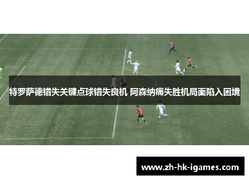 特罗萨德错失关键点球错失良机 阿森纳痛失胜机局面陷入困境 特罗萨德错失关键点球错失良机 阿森纳痛失胜机局面陷入困境