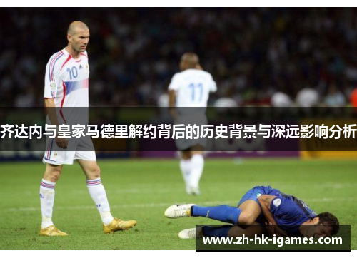 齐达内与皇家马德里解约背后的历史背景与深远影响分析 齐达内与皇家马德里解约背后的历史背景与深远影响分析